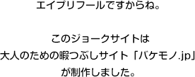 エイプリフールですからね。このジョークサイトは大人のための暇つぶしサイト「バケモノ.jp」が制作しました。